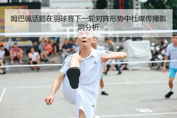 姆巴佩话题在羽球赛下一轮对阵形势中社媒传播影响分析