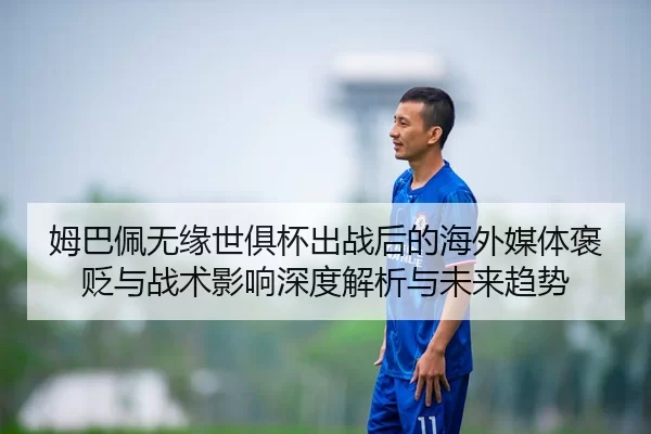姆巴佩无缘世俱杯出战后的海外媒体褒贬与战术影响深度解析与未来趋势